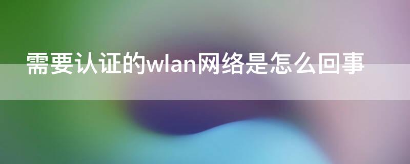 需要认证的wlan网络是怎么回事（需要认证的WLAN网络）