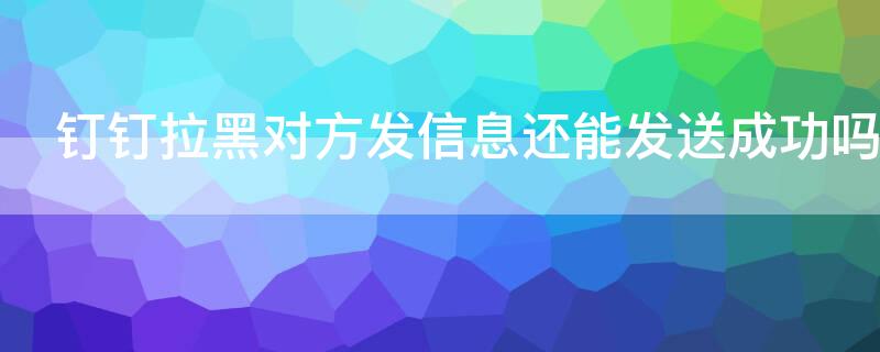 钉钉拉黑对方发信息还能发送成功吗 钉钉对方把你拉黑信息发得出去吗