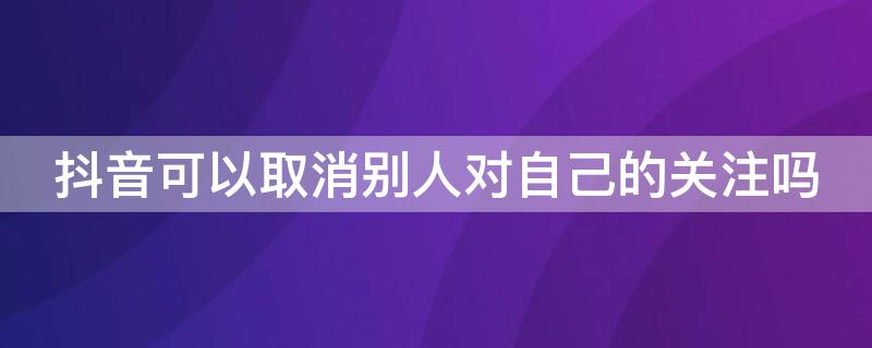 抖音可以取消别人对自己的关注吗 抖音里可以取消别人对自己的关注吗