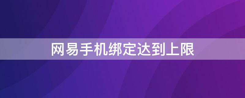 网易手机绑定达到上限 网易手机绑定达到上限,如何单个解除