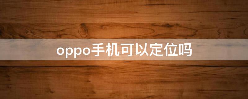 oppo手机可以定位吗 oppo手机有定位功能吗