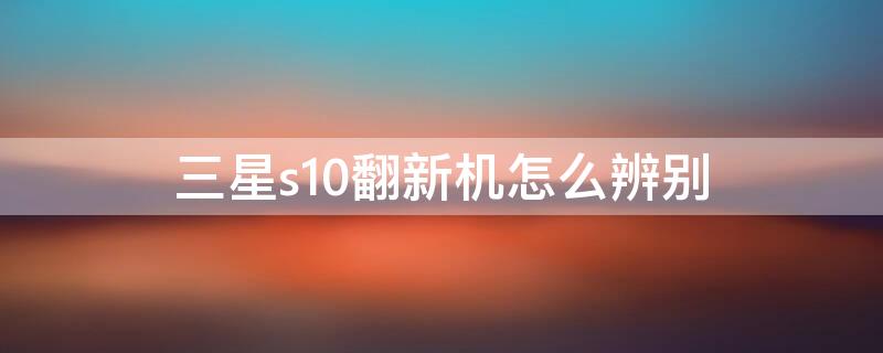 三星s10翻新机怎么辨别 三星s10怎么鉴别翻新机