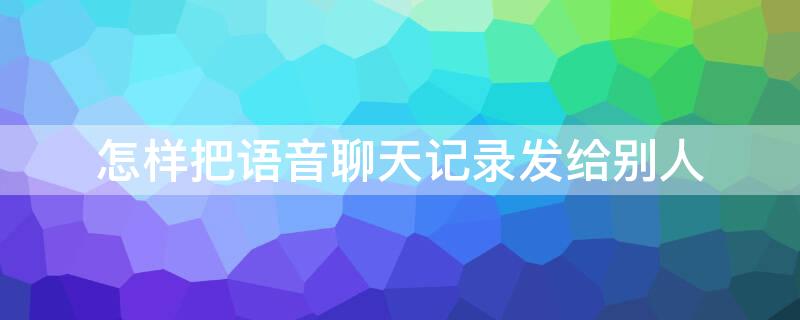 怎样把语音聊天记录发给别人（怎样把语音聊天记录发给别人让他们能听到内容）