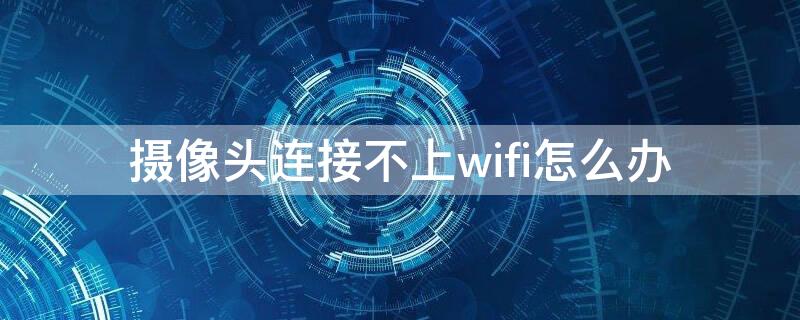 摄像头连接不上wifi怎么办（无线摄像头连接不上wifi怎么办）