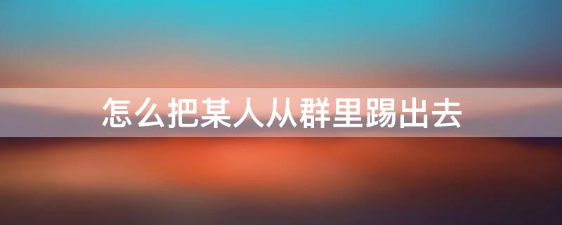 怎么把某人从群里踢出去 怎样把群里的某人踢出去