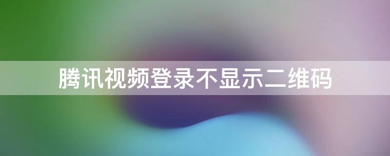 腾讯视频登录不显示二维码 腾讯视频不可以二维码登录吗