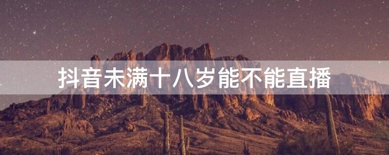 抖音未满十八岁能不能直播（未满18岁能在抖音直播吗）