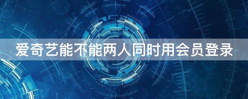 爱奇艺能不能两人同时用会员登录（爱奇艺会员可以两个人登陆吗）