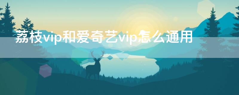 荔枝vip和爱奇艺vip怎么通用（爱奇艺荔枝tv和爱奇艺会员通用吗）