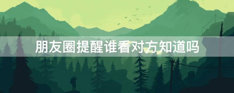 朋友圈提醒谁看对方知道吗 微信发朋友圈提醒谁看对方知道吗
