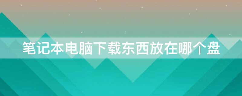 笔记本电脑下载东西放在哪个盘 笔记本电脑下载软件放在哪个盘