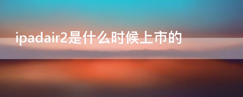 ipadair2是什么时候上市的（ipad air2是什么时候上市的）