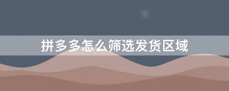 拼多多怎么筛选发货区域（拼多多怎么选地区发货）