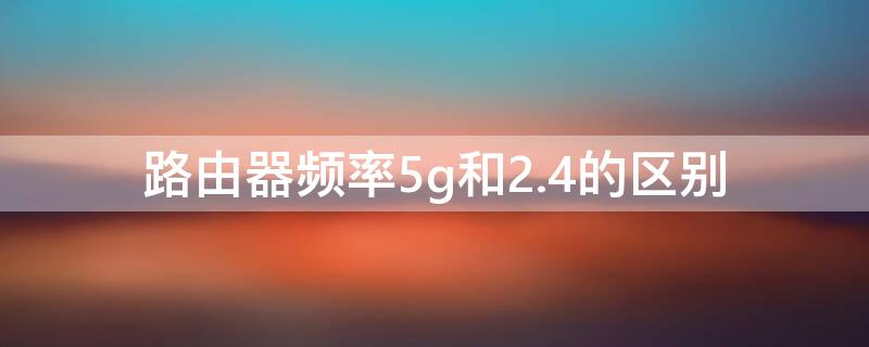 路由器频率5g和2.4的区别 路由器频段5ghz和2.4ghz有什么区别