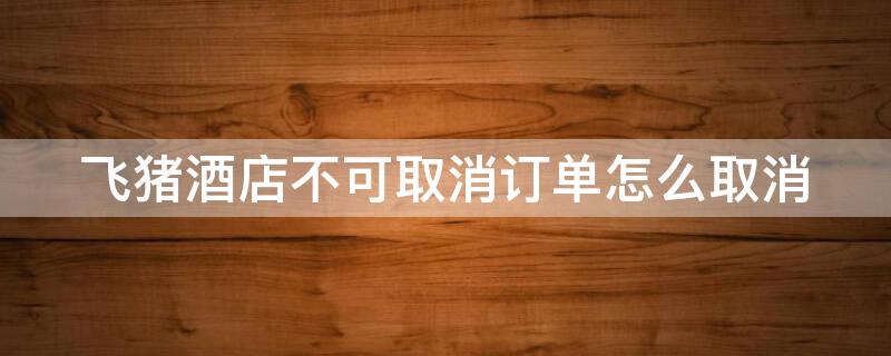 飞猪酒店不可取消订单怎么取消（飞猪订的不可取消的酒店可以取消吗）