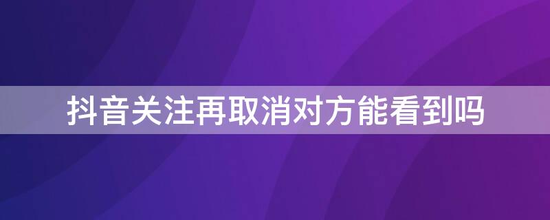 抖音关注再取消对方能看到吗 抖音关注了再取消对方能看到吗