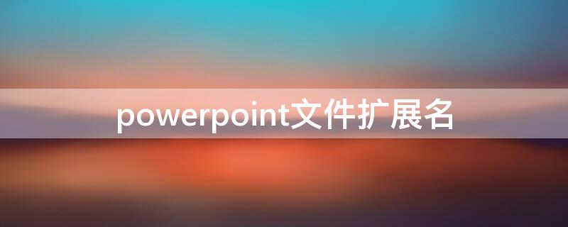 powerpoint文件扩展名（powerpoint文件扩展名为什么）