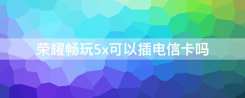 荣耀畅玩5x可以插电信卡吗 华为畅享5x手机支持电信卡吗