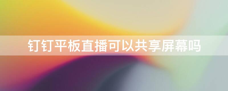 钉钉平板直播可以共享屏幕吗 钉钉直播在平板上可以分享屏幕吗