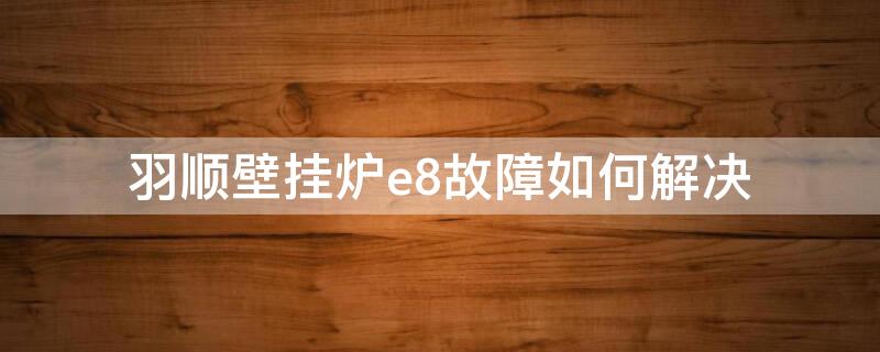 羽顺壁挂炉e8故障如何解决 羽顺壁挂炉e9故障怎么处理