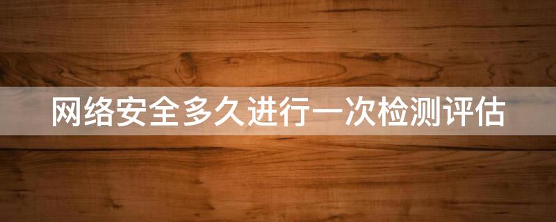 网络安全多久进行一次检测评估 网络安全至少多久进行一次检测评估