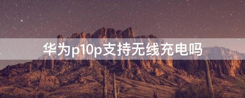 华为p10p支持无线充电吗 华为p10支持无线充电吗?