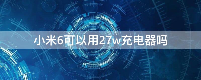 小米6可以用27w充电器吗 小米67w充电器能充小米6吗