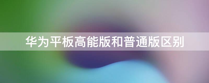 华为平板高能版和普通版区别 华为平板和手机性能一样么