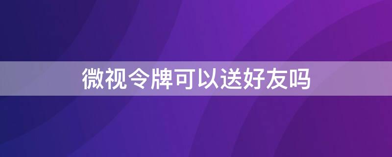 微视令牌可以送好友吗（微视上的令牌什么时候能兑换）