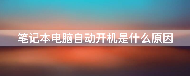 笔记本电脑自动开机是什么原因 笔记本电脑自动开机是什么原因怎么解决呢