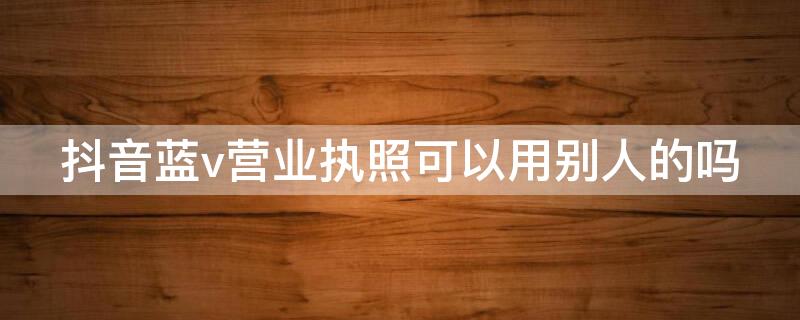 抖音蓝v营业执照可以用别人的吗 抖音蓝V用个人营业执照吗