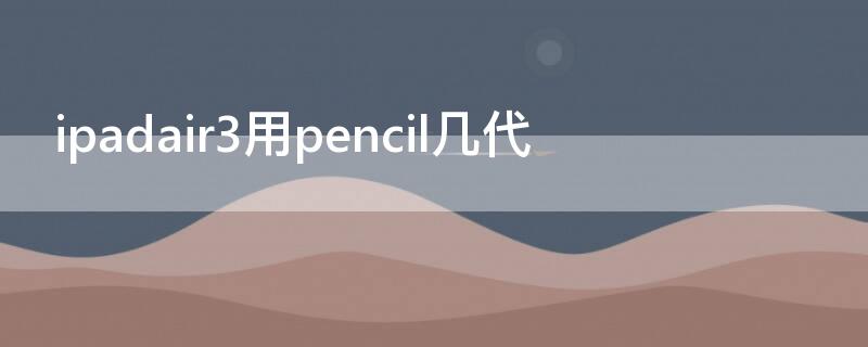 ipadair3用pencil几代（ipad air3用几代pencil）