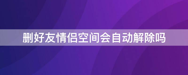 删好友情侣空间会自动解除吗 好友删了之后情侣空间自动解除吗