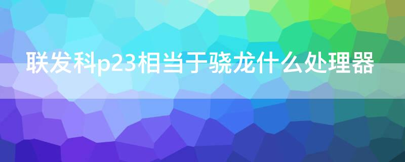 联发科p23相当于骁龙什么处理器（联发科p23处理器相当于骁龙多少）