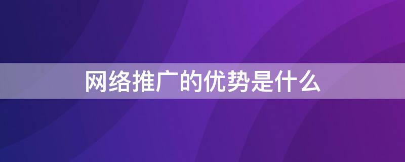 网络推广的优势是什么（网络推广与网络营销的区别）