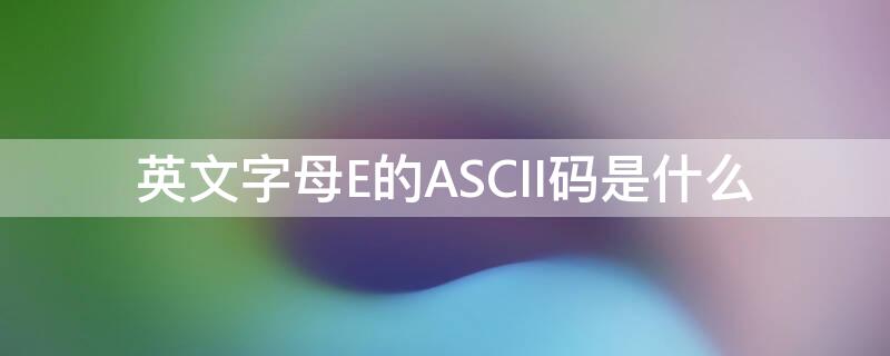 英文字母E的ASCII码是什么 e的ASCII码