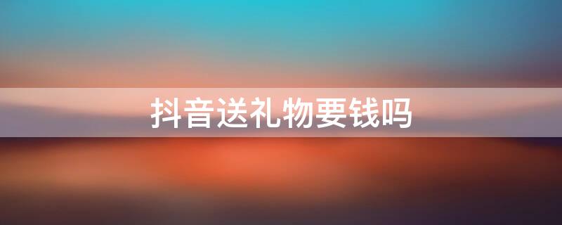 抖音送礼物要钱吗 抖音送礼物要钱吗?