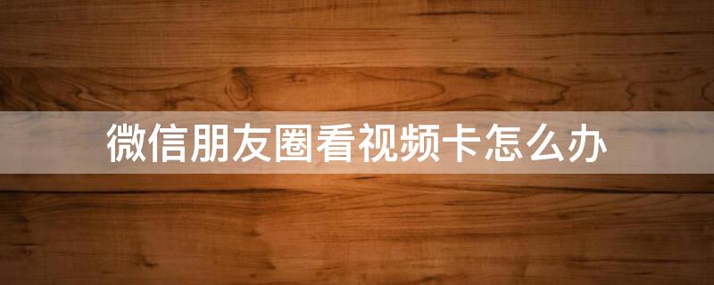 微信朋友圈看视频卡怎么办 微信朋友圈看视频卡怎么回事