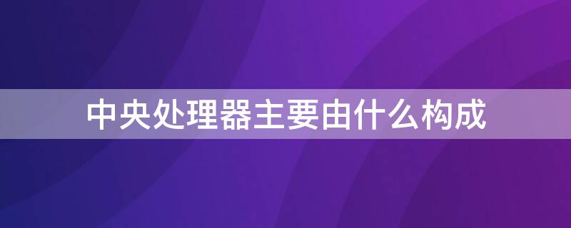 中央处理器主要由什么构成 中央处理器是由什么和什么组成