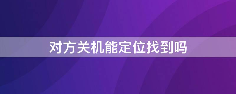 对方关机能定位找到吗（对方关机了是不是就找不到定位了）