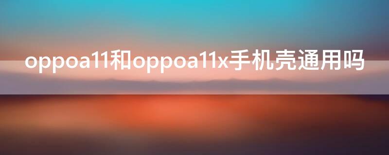 oppoa11和oppoa11x手机壳通用吗（oppoa11和oppoa11x的手机壳通用吗）