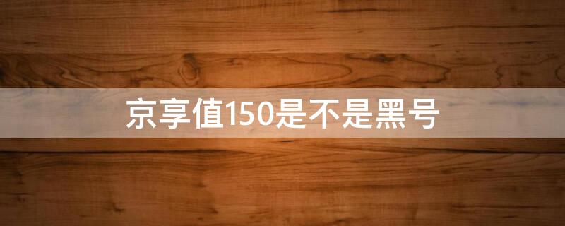 京享值150是不是黑号（京享值变成150怎么回事）