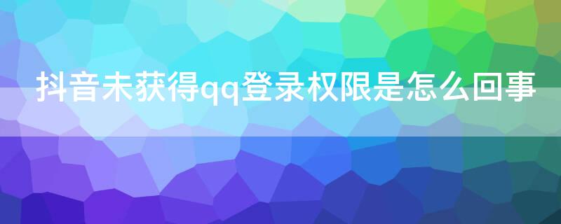 抖音未获得qq登录权限是怎么回事 抖音为什么qq登录未获得权限