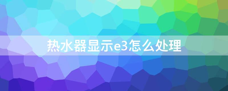 热水器显示e3怎么处理 热水器屏幕显示e3怎么处理