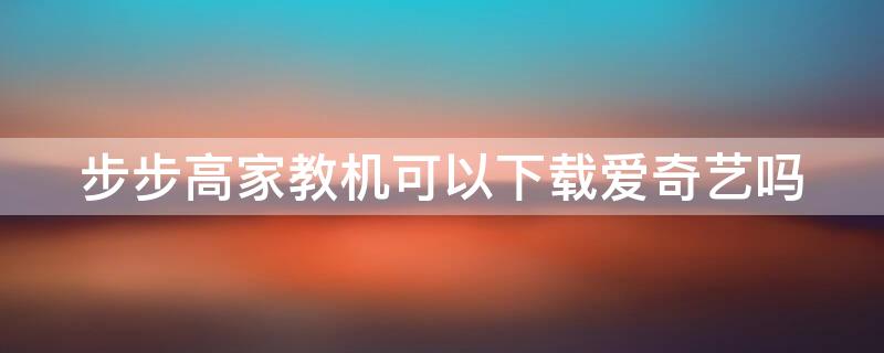 步步高家教机可以下载爱奇艺吗 步步高家教机可不可以下载腾讯视频