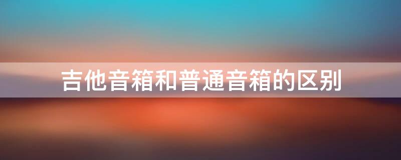 吉他音箱和普通音箱的区别（吉他音箱与普通音箱的区别）