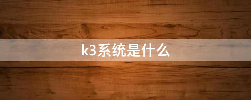 k3系统是什么（k3系统是什么时候开始使用的）