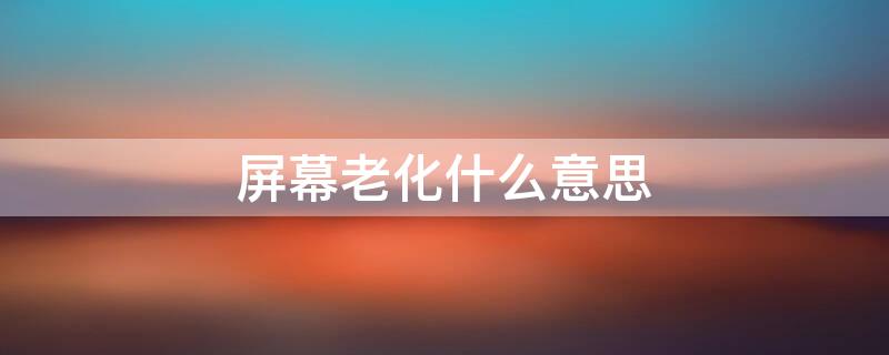 屏幕老化什么意思 屏幕老化什么意思?