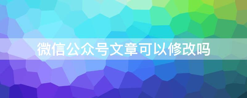 微信公众号文章可以修改吗 公众号文章可以修改么