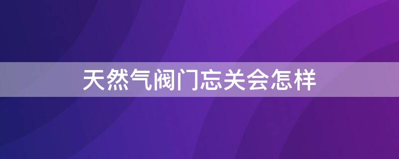 天然气阀门忘关会怎样 煤气阀门忘记关会怎样